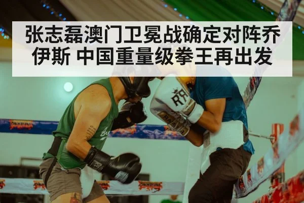 张志磊澳门卫冕战确定对阵乔伊斯 中国重量级拳王再出发